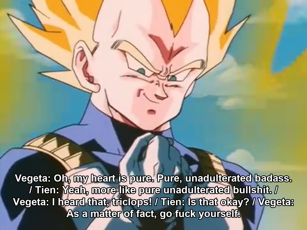 Vegeta: Oh, my heart is pure. Pure, unadulterated badass. / Tien: Yeah, more like pure unadulterated bullshit. / Vegeta: I heard that, triclops! / Tien: Is that okay? / Vegeta: As a matter of fact, go fuck yourself.